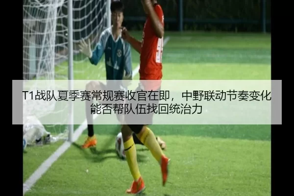 T1战队夏季赛常规赛收官在即，中野联动节奏变化能否帮队伍找回统治力